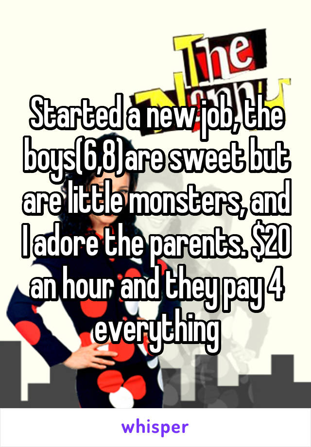 Started a new job, the boys(6,8)are sweet but are little monsters, and I adore the parents. $20 an hour and they pay 4 everything