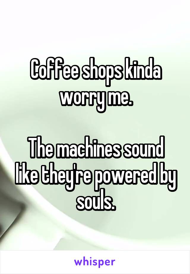 Coffee shops kinda worry me.

The machines sound like they're powered by souls.