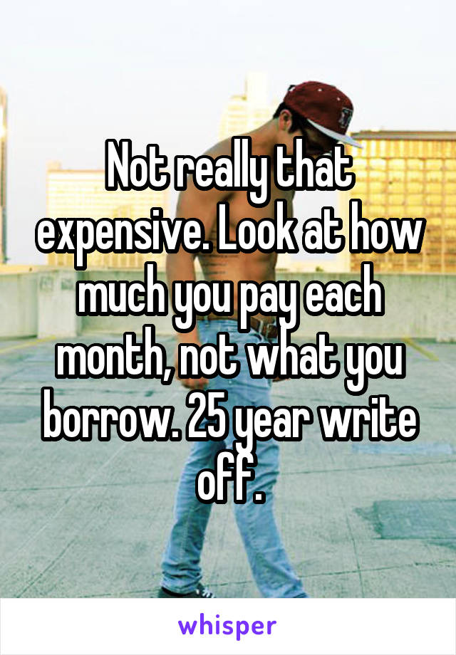 Not really that expensive. Look at how much you pay each month, not what you borrow. 25 year write off.