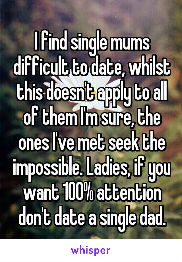 I find single mums difficult to date, whilst this doesn't apply to all of them I'm sure, the ones I've met seek the impossible. Ladies, if you want 100% attention don't date a single dad.