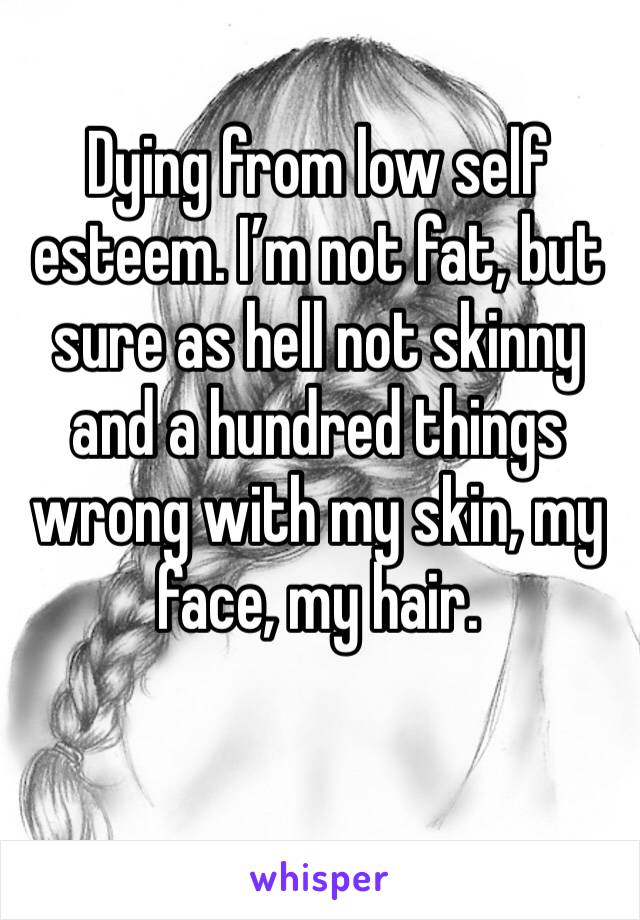 Dying from low self esteem. I’m not fat, but sure as hell not skinny and a hundred things wrong with my skin, my face, my hair. 