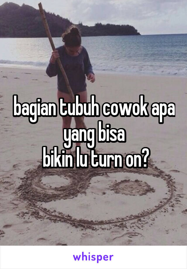 bagian tubuh cowok apa yang bisa
 bikin lu turn on?