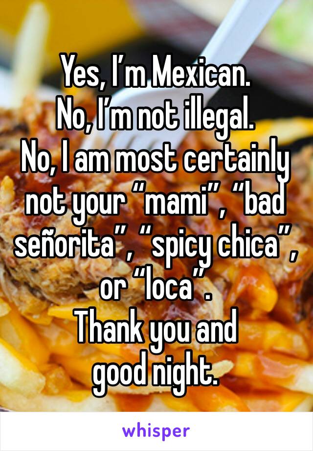 Yes, I’m Mexican.
No, I’m not illegal.
No, I am most certainly not your “mami”, “bad señorita”, “spicy chica”, or “loca”.
Thank you and good night.