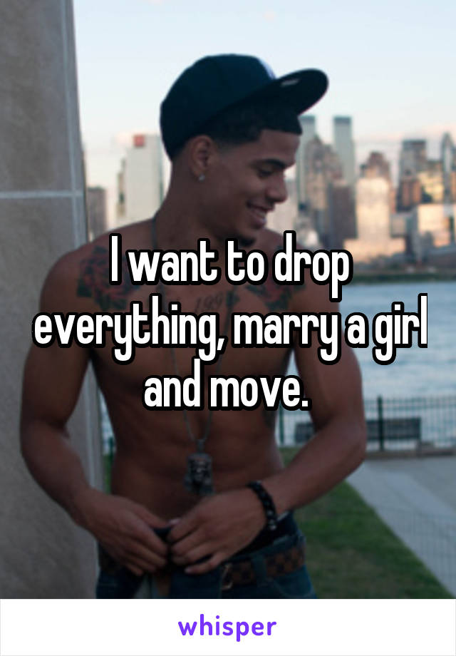 I want to drop everything, marry a girl and move. 