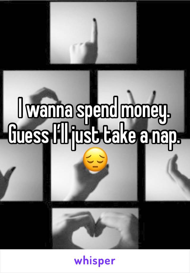 I wanna spend money. 
Guess I’ll just take a nap. 
😔