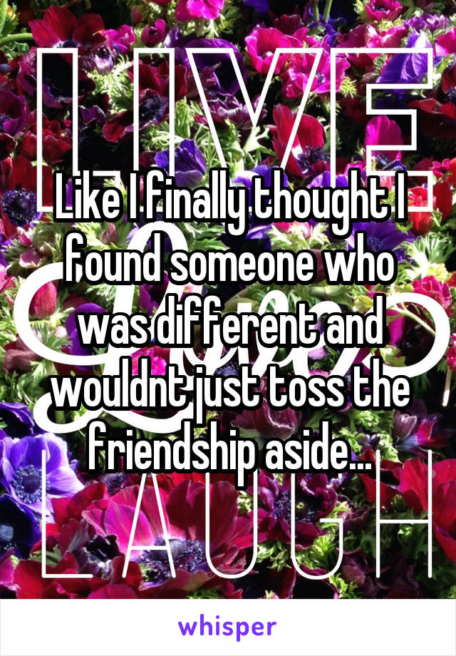 Like I finally thought I found someone who was different and wouldnt just toss the friendship aside...