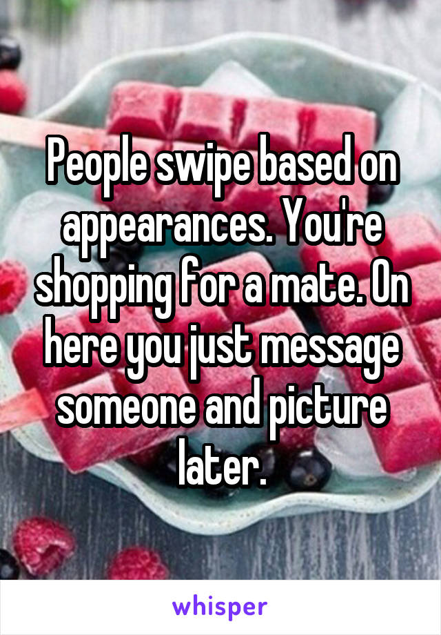 People swipe based on appearances. You're shopping for a mate. On here you just message someone and picture later.