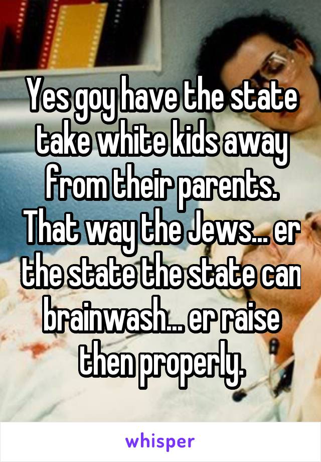 Yes goy have the state take white kids away from their parents. That way the Jews... er the state the state can brainwash... er raise then properly.