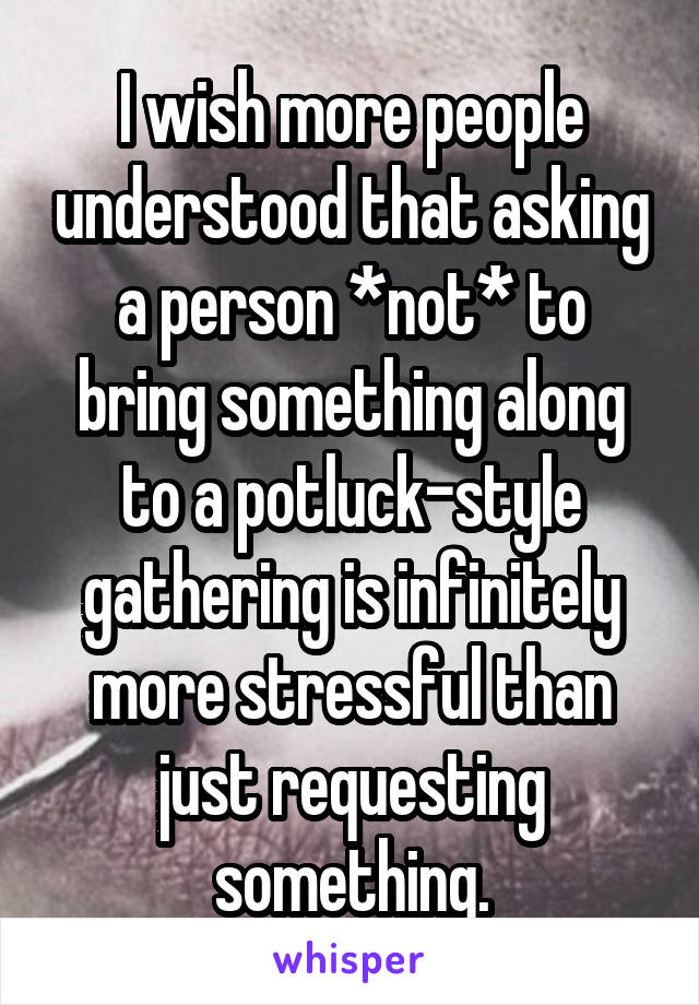 I wish more people understood that asking a person *not* to bring something along to a potluck-style gathering is infinitely more stressful than just requesting something.