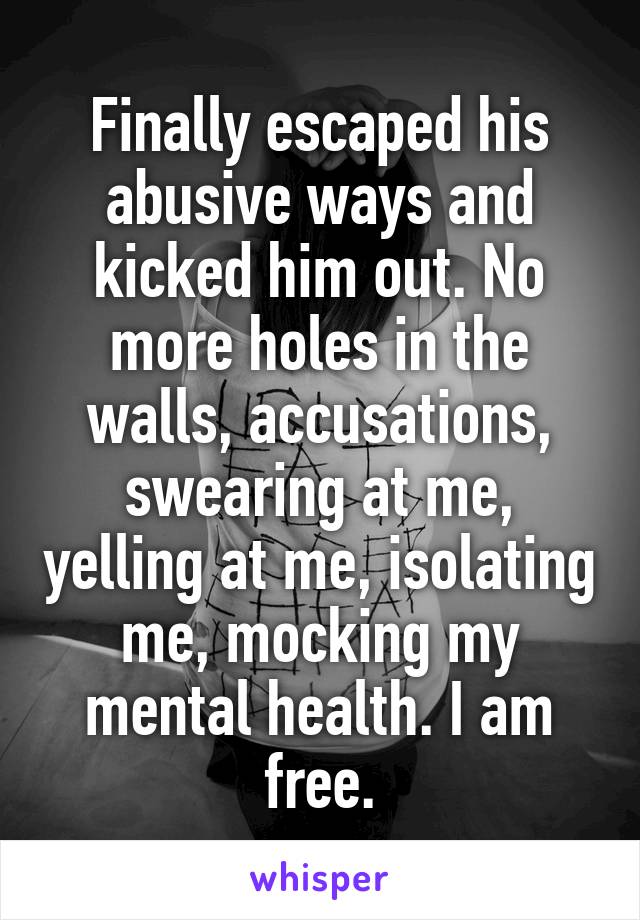 Finally escaped his abusive ways and kicked him out. No more holes in the walls, accusations, swearing at me, yelling at me, isolating me, mocking my mental health. I am free.