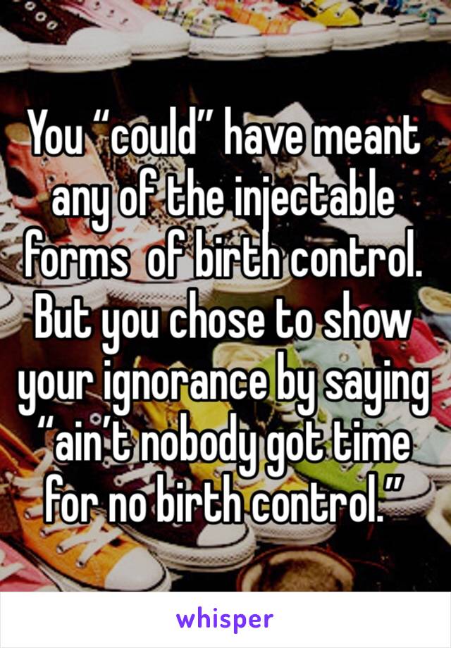 You “could” have meant any of the injectable forms  of birth control.
But you chose to show your ignorance by saying “ain’t nobody got time for no birth control.”