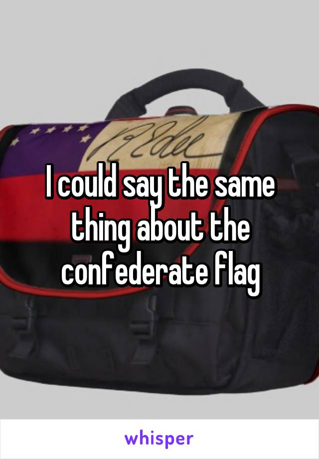 I could say the same thing about the confederate flag