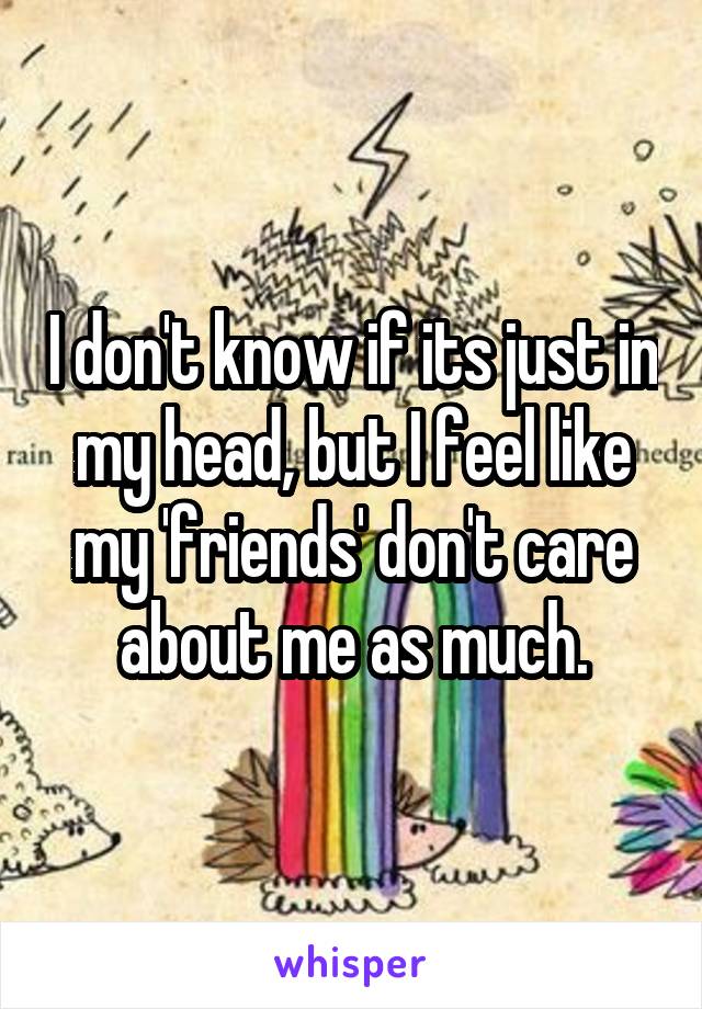 I don't know if its just in my head, but I feel like my 'friends' don't care about me as much.