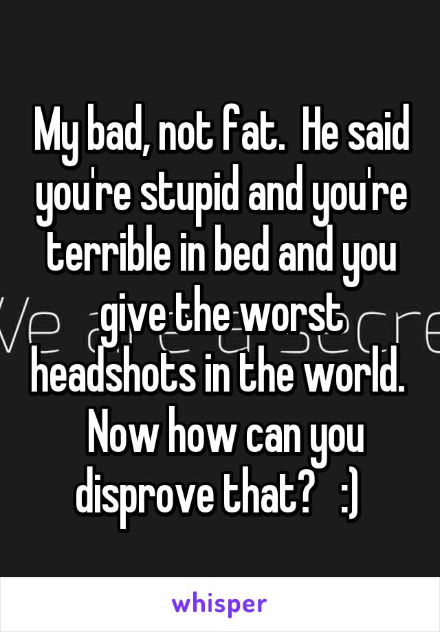 My bad, not fat.  He said you're stupid and you're terrible in bed and you give the worst headshots in the world.   Now how can you disprove that?   :) 