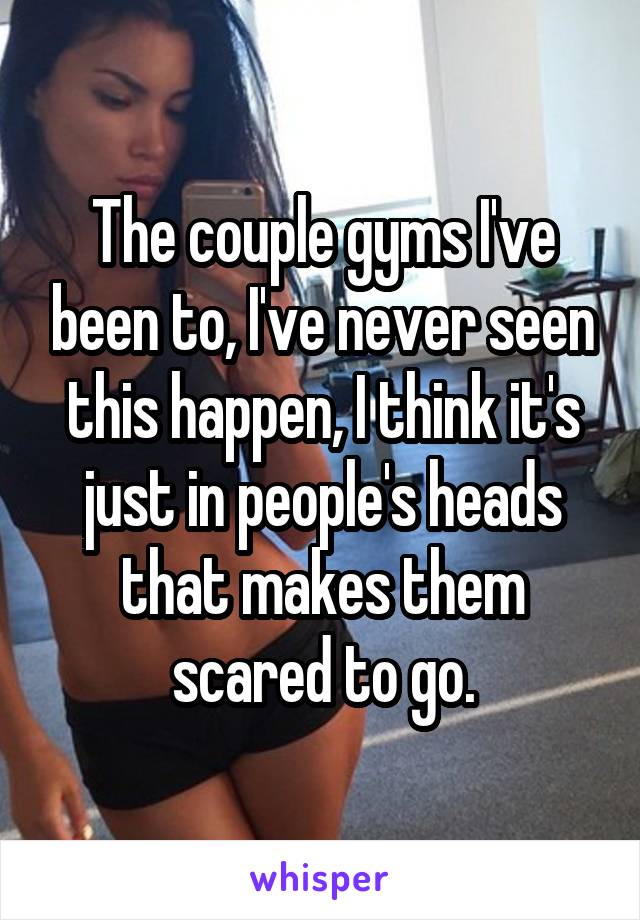 The couple gyms I've been to, I've never seen this happen, I think it's just in people's heads that makes them scared to go.