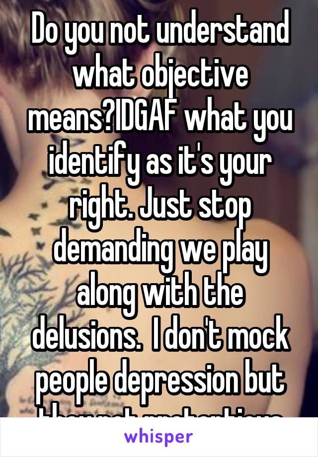 Do you not understand what objective means?IDGAF what you identify as it's your right. Just stop demanding we play along with the delusions.  I don't mock people depression but they not pretentious