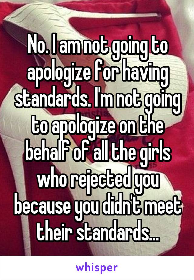 No. I am not going to apologize for having standards. I'm not going to apologize on the behalf of all the girls who rejected you because you didn't meet their standards...