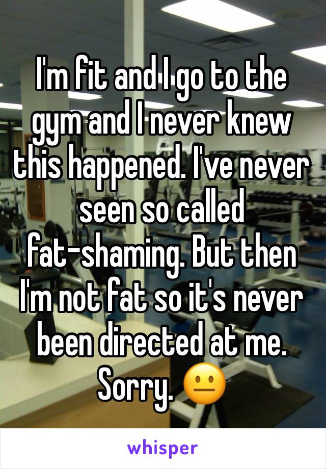 I'm fit and I go to the gym and I never knew this happened. I've never seen so called 
fat-shaming. But then I'm not fat so it's never been directed at me.
Sorry. 😐 