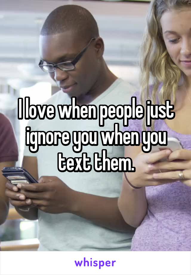 I love when people just ignore you when you text them.