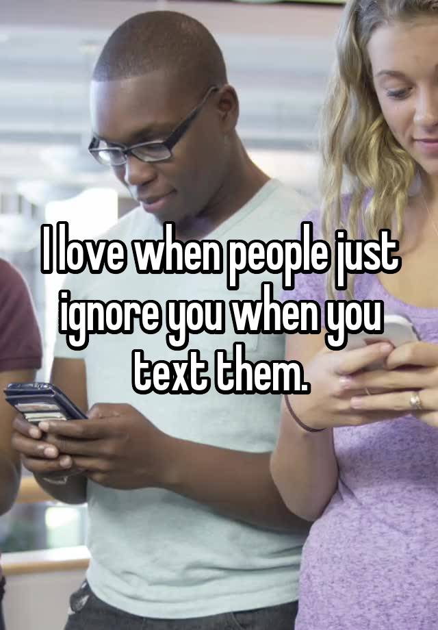 i-love-when-people-just-ignore-you-when-you-text-them