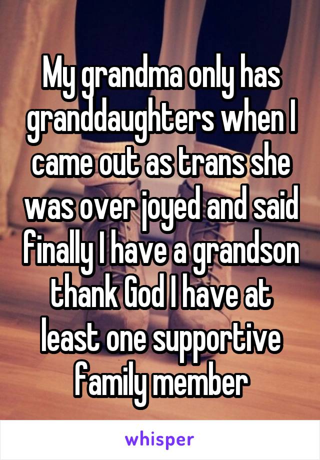 My grandma only has granddaughters when I came out as trans she was over joyed and said finally I have a grandson thank God I have at least one supportive family member