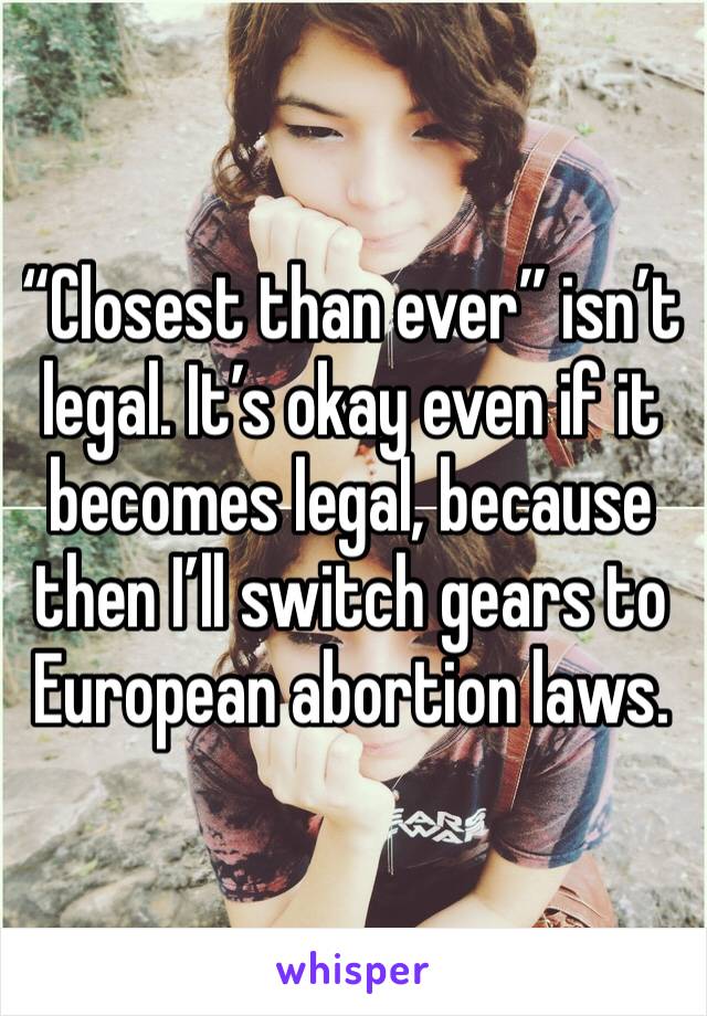 “Closest than ever” isn’t legal. It’s okay even if it becomes legal, because then I’ll switch gears to European abortion laws.