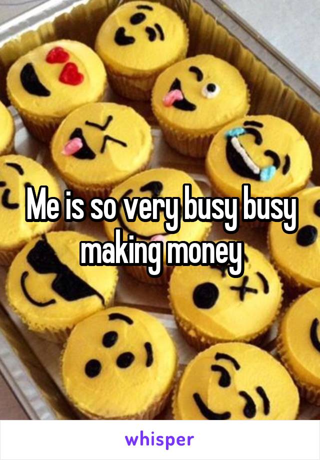 Me is so very busy busy making money