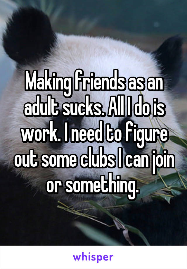 Making friends as an adult sucks. All I do is work. I need to figure out some clubs I can join or something. 