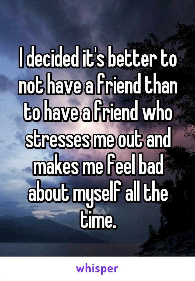 I decided it's better to not have a friend than to have a friend who stresses me out and makes me feel bad about myself all the time.