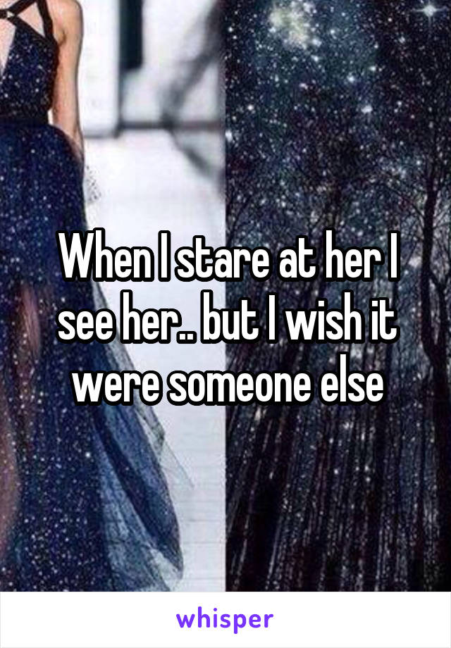 When I stare at her I see her.. but I wish it were someone else