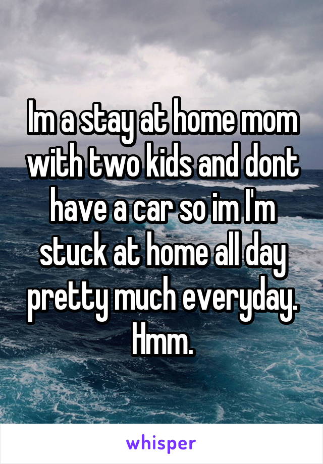 Im a stay at home mom with two kids and dont have a car so im I'm stuck at home all day pretty much everyday. Hmm.