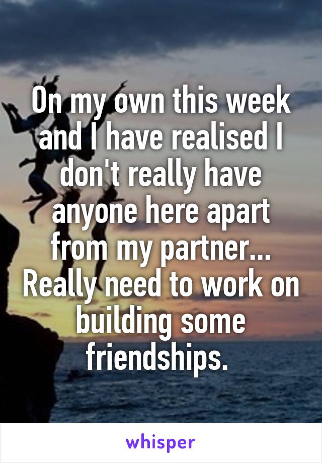 On my own this week and I have realised I don't really have anyone here apart from my partner... Really need to work on building some friendships. 