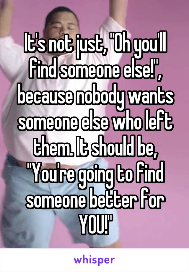 It's not just, "Oh you'll find someone else!", because nobody wants someone else who left them. It should be, "You're going to find someone better for YOU!"