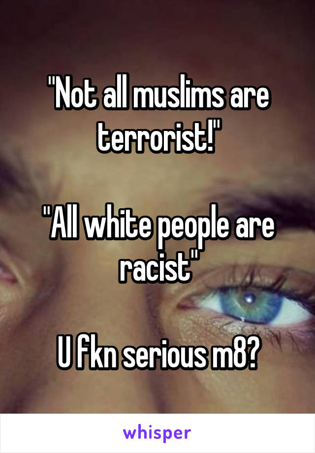 "Not all muslims are terrorist!"

"All white people are racist"

U fkn serious m8?