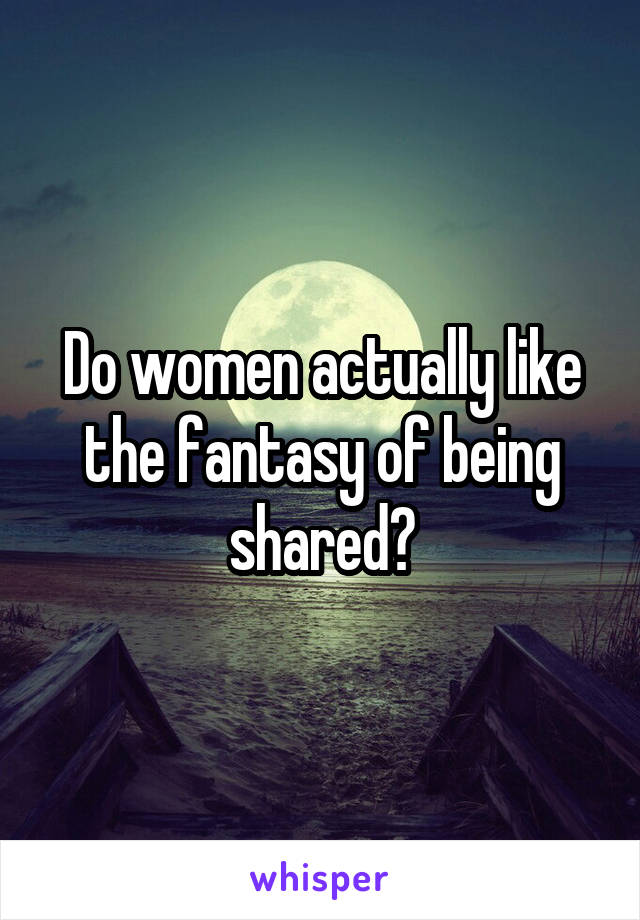 Do women actually like the fantasy of being shared?