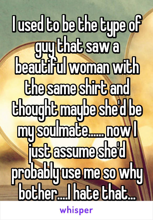 I used to be the type of guy that saw a beautiful woman with the same shirt and thought maybe she'd be my soulmate...... now I just assume she'd probably use me so why bother....I hate that...