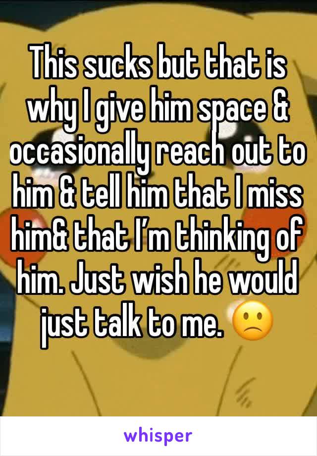 This sucks but that is why I give him space & occasionally reach out to him & tell him that I miss him& that I’m thinking of him. Just wish he would just talk to me. 🙁