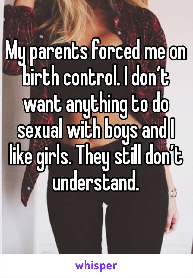 My parents forced me on birth control. I don’t want anything to do sexual with boys and I like girls. They still don’t understand.