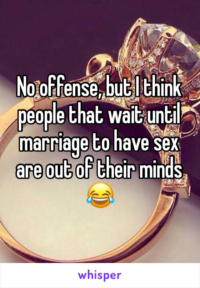 No offense, but I think people that wait until marriage to have sex are out of their minds 😂