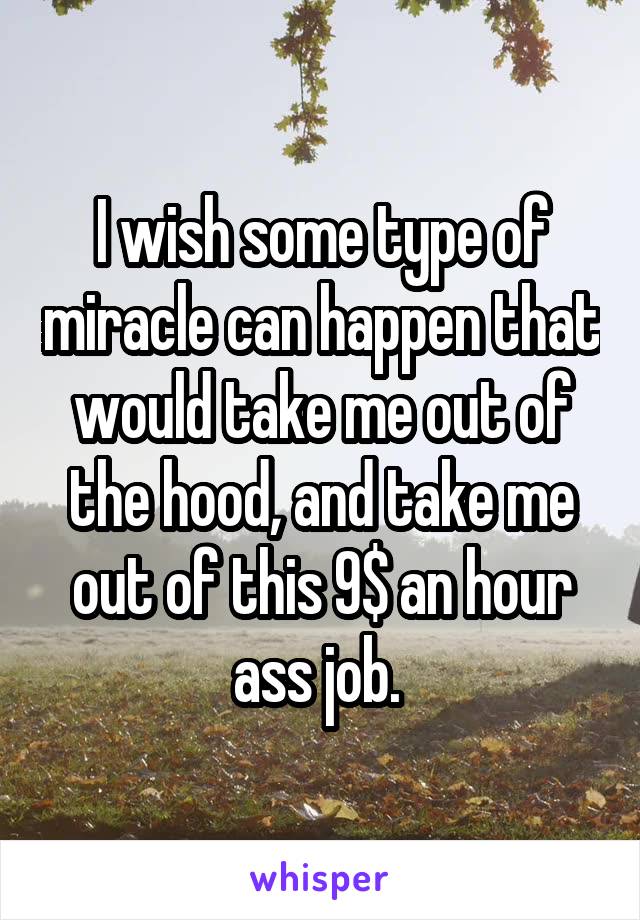 I wish some type of miracle can happen that would take me out of the hood, and take me out of this 9$ an hour ass job. 