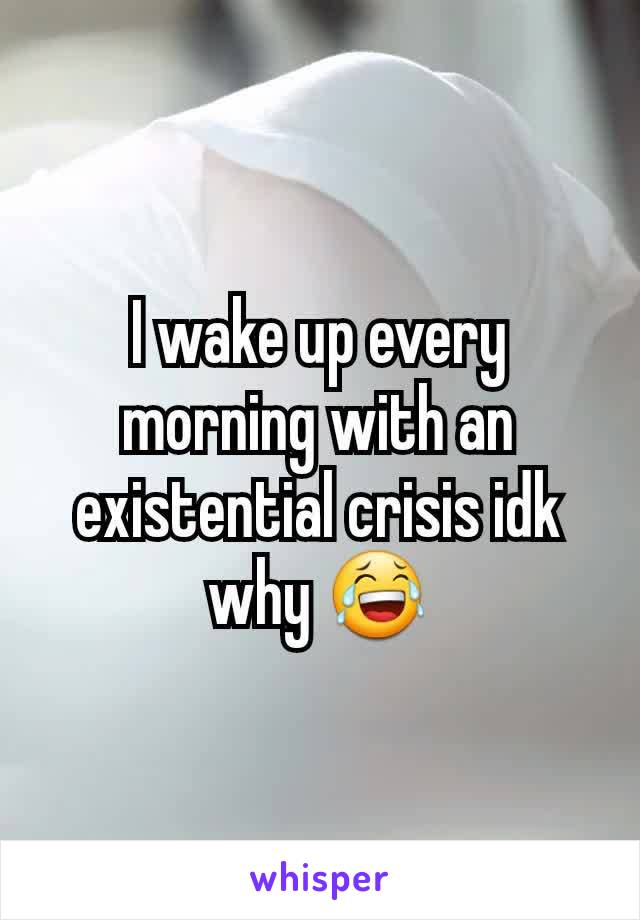 I wake up every morning with an existential crisis idk why 😂