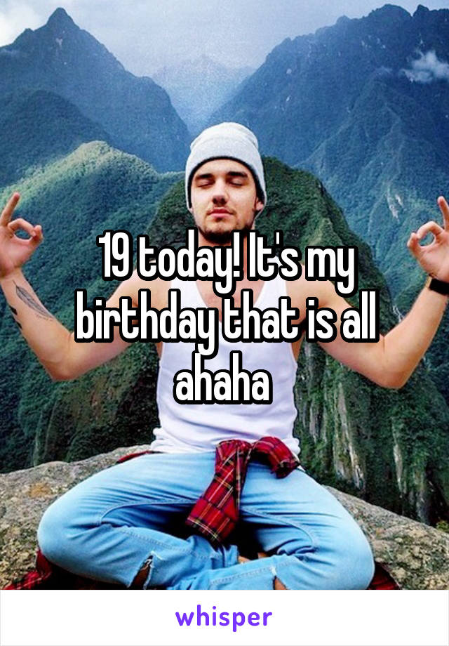 19 today! It's my birthday that is all ahaha 