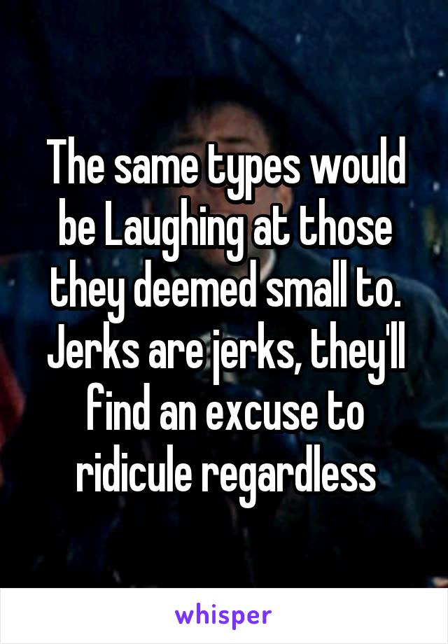 The same types would be Laughing at those they deemed small to.
Jerks are jerks, they'll find an excuse to ridicule regardless