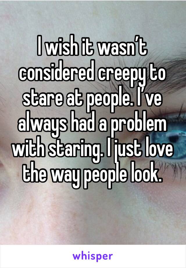 I wish it wasn’t considered creepy to stare at people. I’ve always had a problem with staring. I just love the way people look.