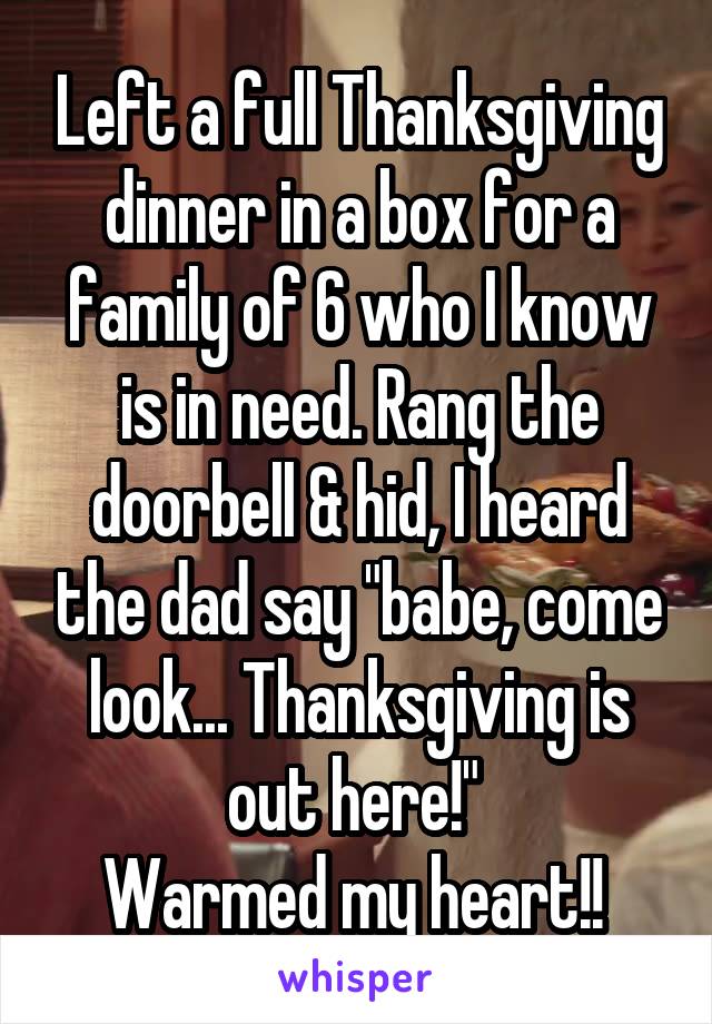 Left a full Thanksgiving dinner in a box for a family of 6 who I know is in need. Rang the doorbell & hid, I heard the dad say "babe, come look... Thanksgiving is out here!" 
Warmed my heart!! 