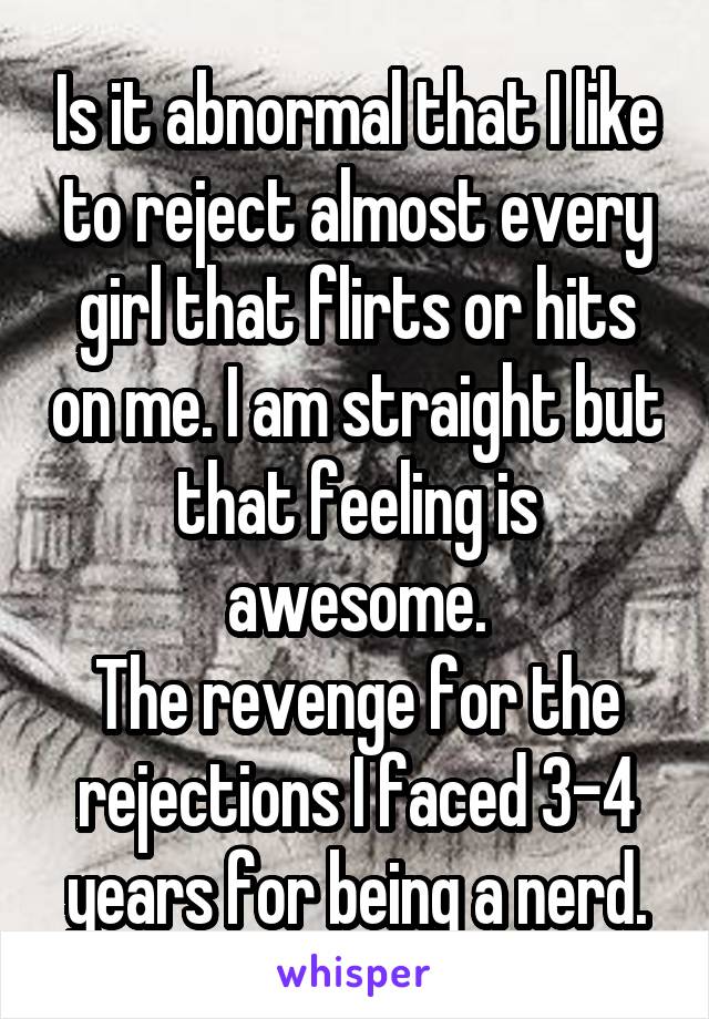 Is it abnormal that I like to reject almost every girl that flirts or hits on me. I am straight but that feeling is awesome.
The revenge for the rejections I faced 3-4 years for being a nerd.