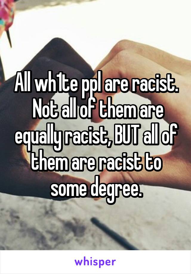 All wh1te ppl are racist.  Not all of them are equally racist, BUT all of them are racist to some degree.