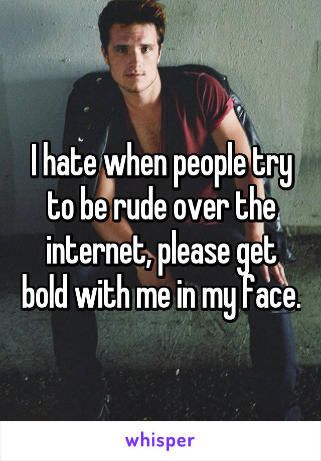 I hate when people try to be rude over the internet, please get bold with me in my face.