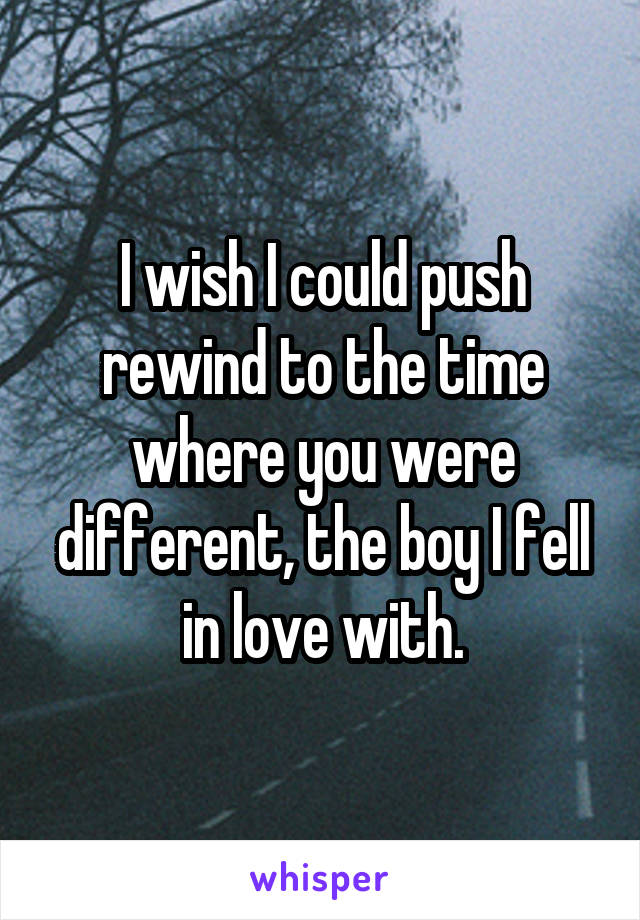 I wish I could push rewind to the time where you were different, the boy I fell in love with.