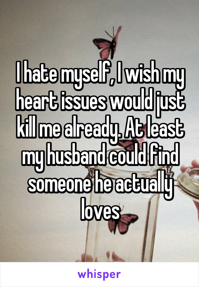 I hate myself, I wish my heart issues would just kill me already. At least my husband could find someone he actually loves